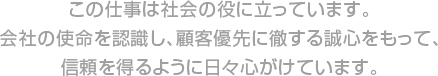 この仕事は社会の役に立っています。会社の使命を認識し、顧客優先に徹する誠心をもって、信頼を得るように日々心がけています。