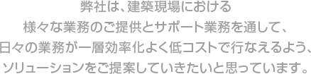 弊社は、建築現場における様々な業務のご提供とサポート業務を通して、日々の業務が一層効率化よく低コストで行なえるよう、ソリューションをご提案していきたいと思っています。